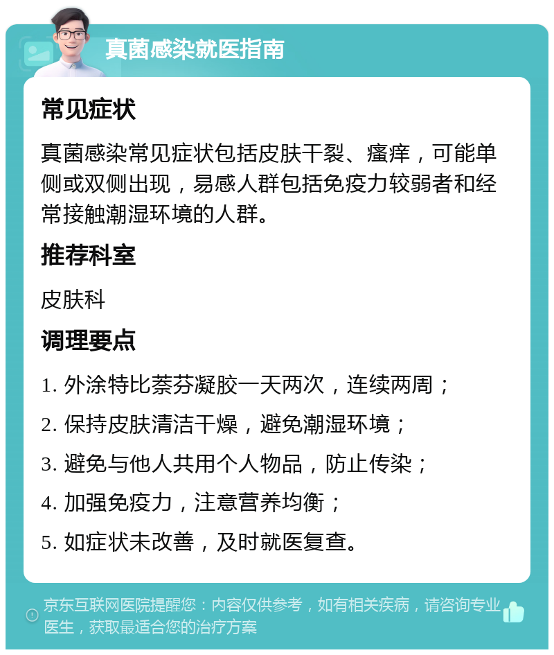 真菌感染就医指南 常见症状 真菌感染常见症状包括皮肤干裂、瘙痒，可能单侧或双侧出现，易感人群包括免疫力较弱者和经常接触潮湿环境的人群。 推荐科室 皮肤科 调理要点 1. 外涂特比萘芬凝胶一天两次，连续两周； 2. 保持皮肤清洁干燥，避免潮湿环境； 3. 避免与他人共用个人物品，防止传染； 4. 加强免疫力，注意营养均衡； 5. 如症状未改善，及时就医复查。