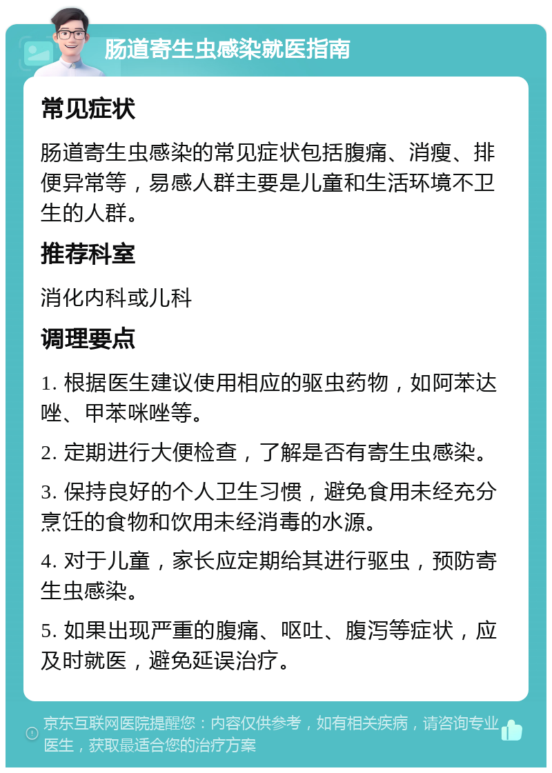 肠道寄生虫感染就医指南 常见症状 肠道寄生虫感染的常见症状包括腹痛、消瘦、排便异常等，易感人群主要是儿童和生活环境不卫生的人群。 推荐科室 消化内科或儿科 调理要点 1. 根据医生建议使用相应的驱虫药物，如阿苯达唑、甲苯咪唑等。 2. 定期进行大便检查，了解是否有寄生虫感染。 3. 保持良好的个人卫生习惯，避免食用未经充分烹饪的食物和饮用未经消毒的水源。 4. 对于儿童，家长应定期给其进行驱虫，预防寄生虫感染。 5. 如果出现严重的腹痛、呕吐、腹泻等症状，应及时就医，避免延误治疗。