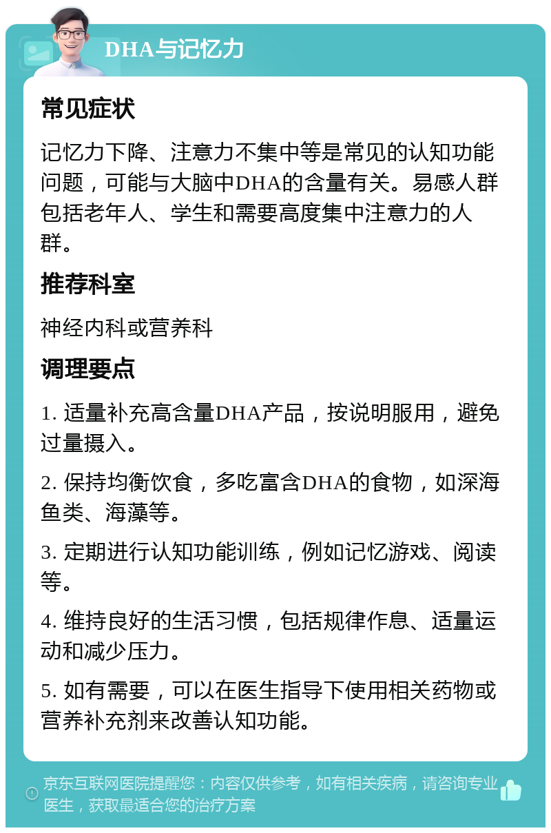 DHA与记忆力 常见症状 记忆力下降、注意力不集中等是常见的认知功能问题，可能与大脑中DHA的含量有关。易感人群包括老年人、学生和需要高度集中注意力的人群。 推荐科室 神经内科或营养科 调理要点 1. 适量补充高含量DHA产品，按说明服用，避免过量摄入。 2. 保持均衡饮食，多吃富含DHA的食物，如深海鱼类、海藻等。 3. 定期进行认知功能训练，例如记忆游戏、阅读等。 4. 维持良好的生活习惯，包括规律作息、适量运动和减少压力。 5. 如有需要，可以在医生指导下使用相关药物或营养补充剂来改善认知功能。