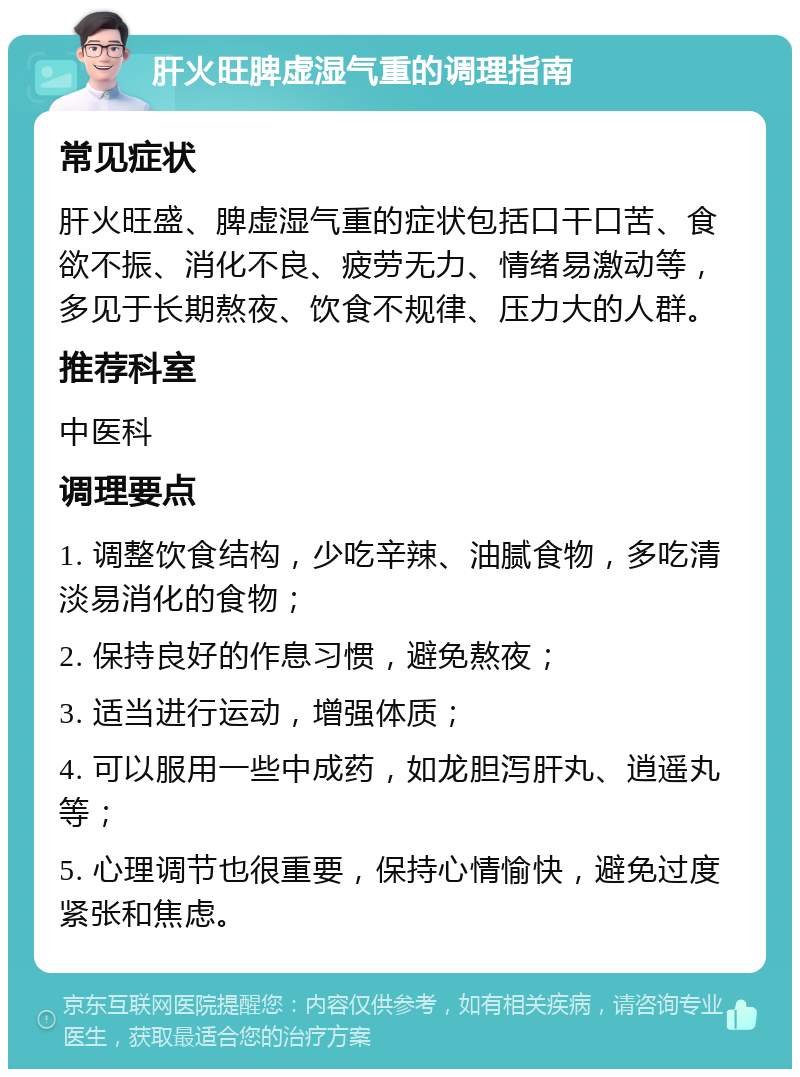 肝火旺脾虚湿气重的调理指南 常见症状 肝火旺盛、脾虚湿气重的症状包括口干口苦、食欲不振、消化不良、疲劳无力、情绪易激动等，多见于长期熬夜、饮食不规律、压力大的人群。 推荐科室 中医科 调理要点 1. 调整饮食结构，少吃辛辣、油腻食物，多吃清淡易消化的食物； 2. 保持良好的作息习惯，避免熬夜； 3. 适当进行运动，增强体质； 4. 可以服用一些中成药，如龙胆泻肝丸、逍遥丸等； 5. 心理调节也很重要，保持心情愉快，避免过度紧张和焦虑。