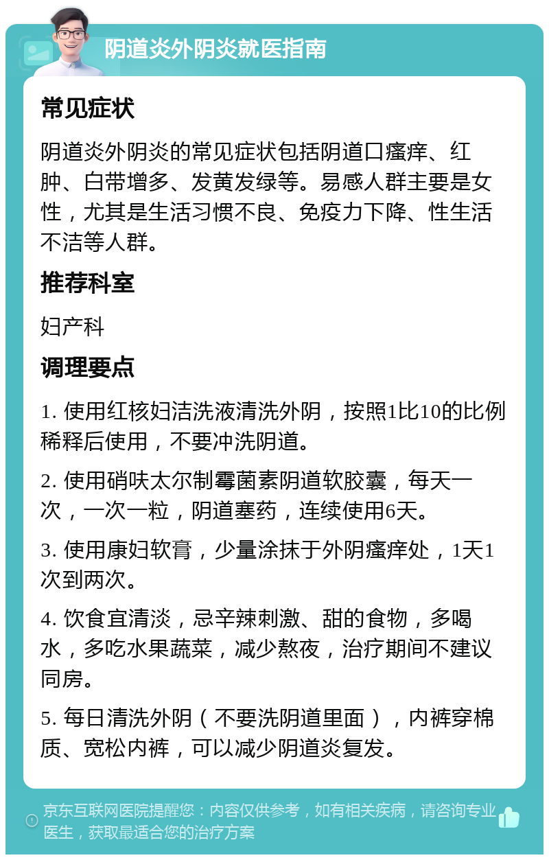 阴道炎外阴炎就医指南 常见症状 阴道炎外阴炎的常见症状包括阴道口瘙痒、红肿、白带增多、发黄发绿等。易感人群主要是女性，尤其是生活习惯不良、免疫力下降、性生活不洁等人群。 推荐科室 妇产科 调理要点 1. 使用红核妇洁洗液清洗外阴，按照1比10的比例稀释后使用，不要冲洗阴道。 2. 使用硝呋太尔制霉菌素阴道软胶囊，每天一次，一次一粒，阴道塞药，连续使用6天。 3. 使用康妇软膏，少量涂抹于外阴瘙痒处，1天1次到两次。 4. 饮食宜清淡，忌辛辣刺激、甜的食物，多喝水，多吃水果蔬菜，减少熬夜，治疗期间不建议同房。 5. 每日清洗外阴（不要洗阴道里面），内裤穿棉质、宽松内裤，可以减少阴道炎复发。