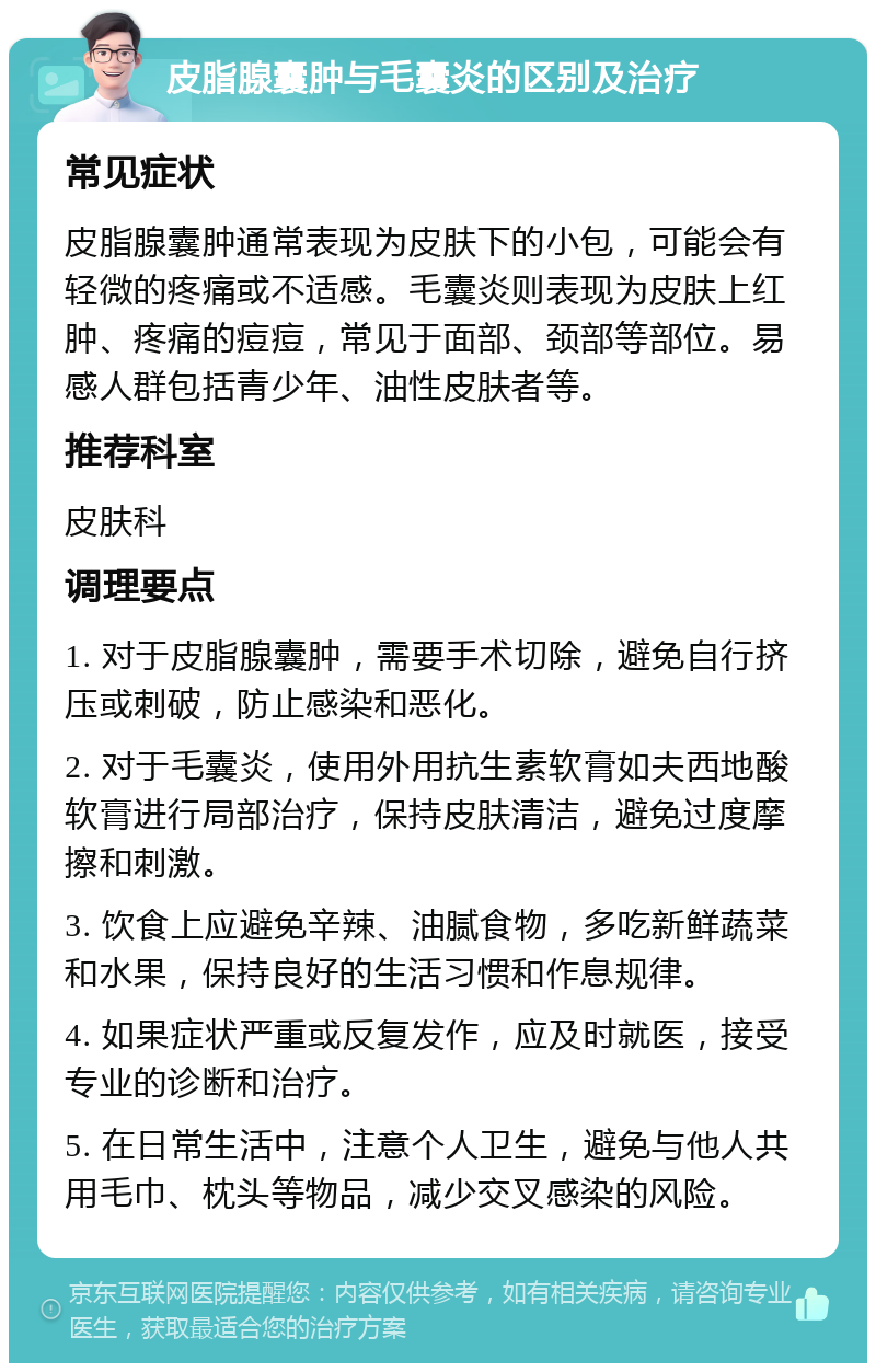 皮脂腺囊肿与毛囊炎的区别及治疗 常见症状 皮脂腺囊肿通常表现为皮肤下的小包，可能会有轻微的疼痛或不适感。毛囊炎则表现为皮肤上红肿、疼痛的痘痘，常见于面部、颈部等部位。易感人群包括青少年、油性皮肤者等。 推荐科室 皮肤科 调理要点 1. 对于皮脂腺囊肿，需要手术切除，避免自行挤压或刺破，防止感染和恶化。 2. 对于毛囊炎，使用外用抗生素软膏如夫西地酸软膏进行局部治疗，保持皮肤清洁，避免过度摩擦和刺激。 3. 饮食上应避免辛辣、油腻食物，多吃新鲜蔬菜和水果，保持良好的生活习惯和作息规律。 4. 如果症状严重或反复发作，应及时就医，接受专业的诊断和治疗。 5. 在日常生活中，注意个人卫生，避免与他人共用毛巾、枕头等物品，减少交叉感染的风险。