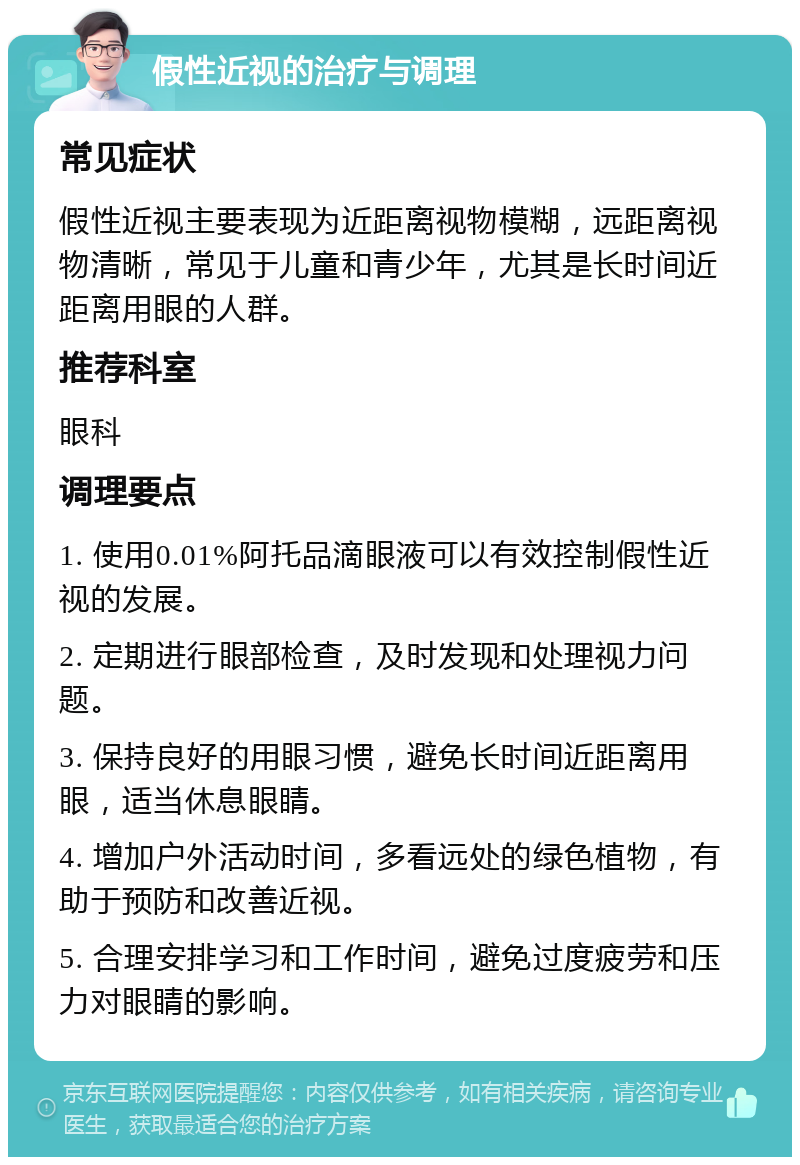 假性近视的治疗与调理 常见症状 假性近视主要表现为近距离视物模糊，远距离视物清晰，常见于儿童和青少年，尤其是长时间近距离用眼的人群。 推荐科室 眼科 调理要点 1. 使用0.01%阿托品滴眼液可以有效控制假性近视的发展。 2. 定期进行眼部检查，及时发现和处理视力问题。 3. 保持良好的用眼习惯，避免长时间近距离用眼，适当休息眼睛。 4. 增加户外活动时间，多看远处的绿色植物，有助于预防和改善近视。 5. 合理安排学习和工作时间，避免过度疲劳和压力对眼睛的影响。