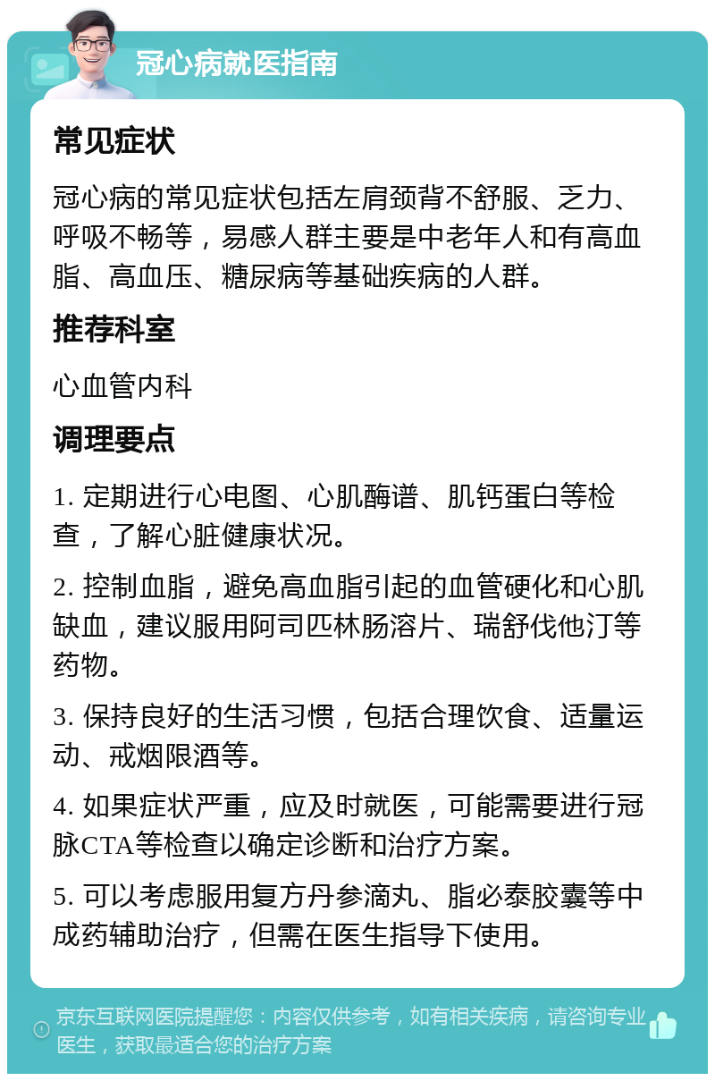 冠心病就医指南 常见症状 冠心病的常见症状包括左肩颈背不舒服、乏力、呼吸不畅等，易感人群主要是中老年人和有高血脂、高血压、糖尿病等基础疾病的人群。 推荐科室 心血管内科 调理要点 1. 定期进行心电图、心肌酶谱、肌钙蛋白等检查，了解心脏健康状况。 2. 控制血脂，避免高血脂引起的血管硬化和心肌缺血，建议服用阿司匹林肠溶片、瑞舒伐他汀等药物。 3. 保持良好的生活习惯，包括合理饮食、适量运动、戒烟限酒等。 4. 如果症状严重，应及时就医，可能需要进行冠脉CTA等检查以确定诊断和治疗方案。 5. 可以考虑服用复方丹参滴丸、脂必泰胶囊等中成药辅助治疗，但需在医生指导下使用。