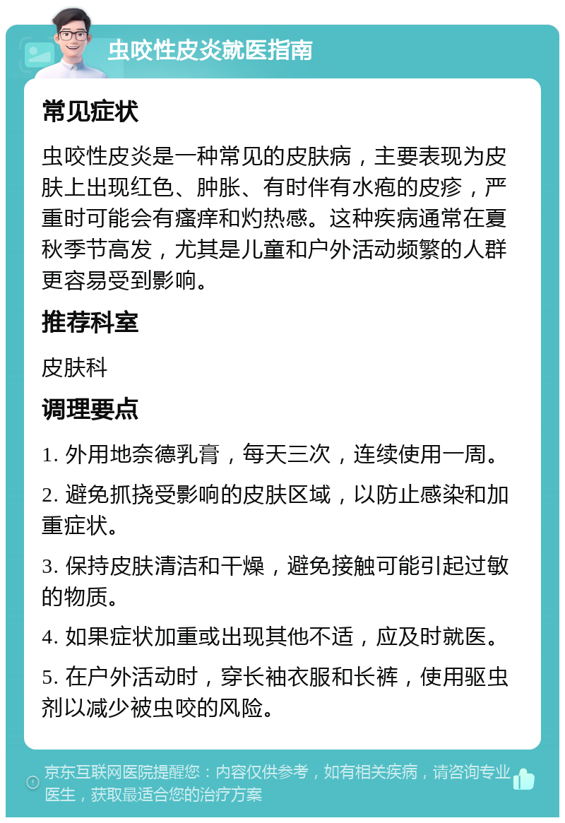 虫咬性皮炎就医指南 常见症状 虫咬性皮炎是一种常见的皮肤病，主要表现为皮肤上出现红色、肿胀、有时伴有水疱的皮疹，严重时可能会有瘙痒和灼热感。这种疾病通常在夏秋季节高发，尤其是儿童和户外活动频繁的人群更容易受到影响。 推荐科室 皮肤科 调理要点 1. 外用地奈德乳膏，每天三次，连续使用一周。 2. 避免抓挠受影响的皮肤区域，以防止感染和加重症状。 3. 保持皮肤清洁和干燥，避免接触可能引起过敏的物质。 4. 如果症状加重或出现其他不适，应及时就医。 5. 在户外活动时，穿长袖衣服和长裤，使用驱虫剂以减少被虫咬的风险。