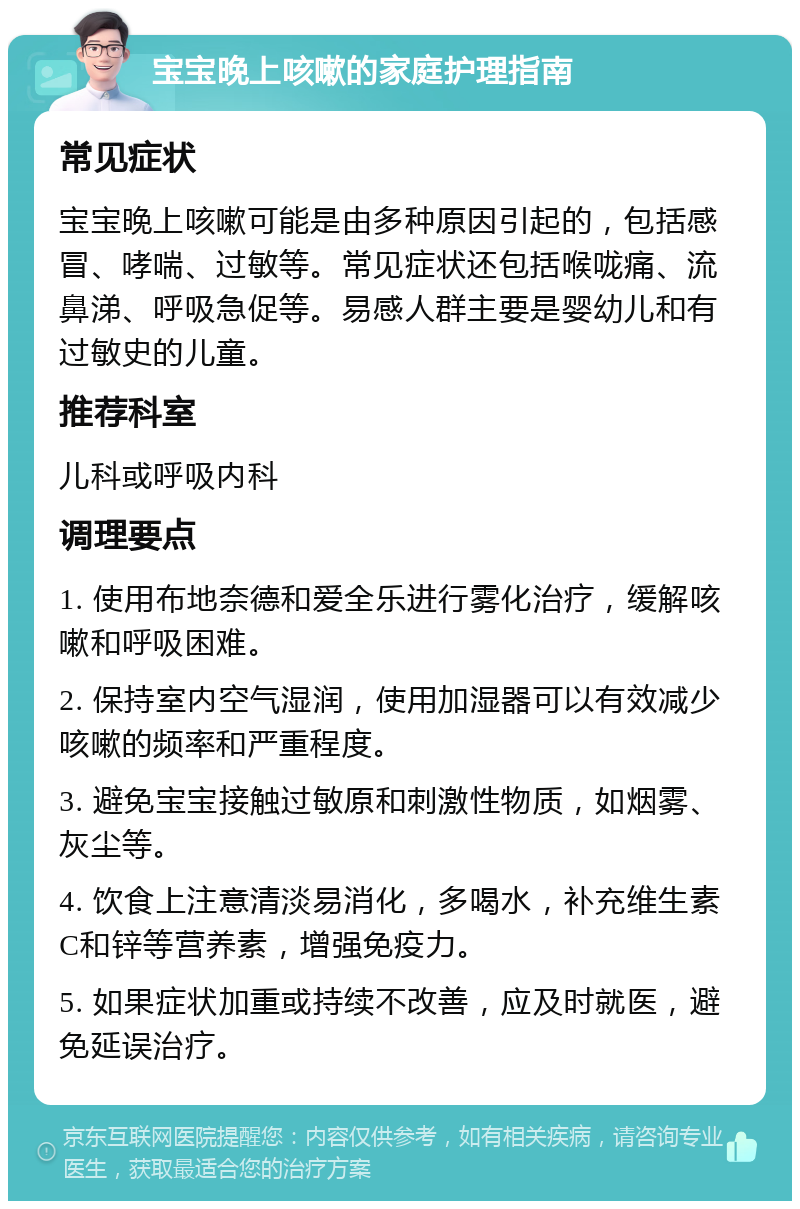 宝宝晚上咳嗽的家庭护理指南 常见症状 宝宝晚上咳嗽可能是由多种原因引起的，包括感冒、哮喘、过敏等。常见症状还包括喉咙痛、流鼻涕、呼吸急促等。易感人群主要是婴幼儿和有过敏史的儿童。 推荐科室 儿科或呼吸内科 调理要点 1. 使用布地奈德和爱全乐进行雾化治疗，缓解咳嗽和呼吸困难。 2. 保持室内空气湿润，使用加湿器可以有效减少咳嗽的频率和严重程度。 3. 避免宝宝接触过敏原和刺激性物质，如烟雾、灰尘等。 4. 饮食上注意清淡易消化，多喝水，补充维生素C和锌等营养素，增强免疫力。 5. 如果症状加重或持续不改善，应及时就医，避免延误治疗。