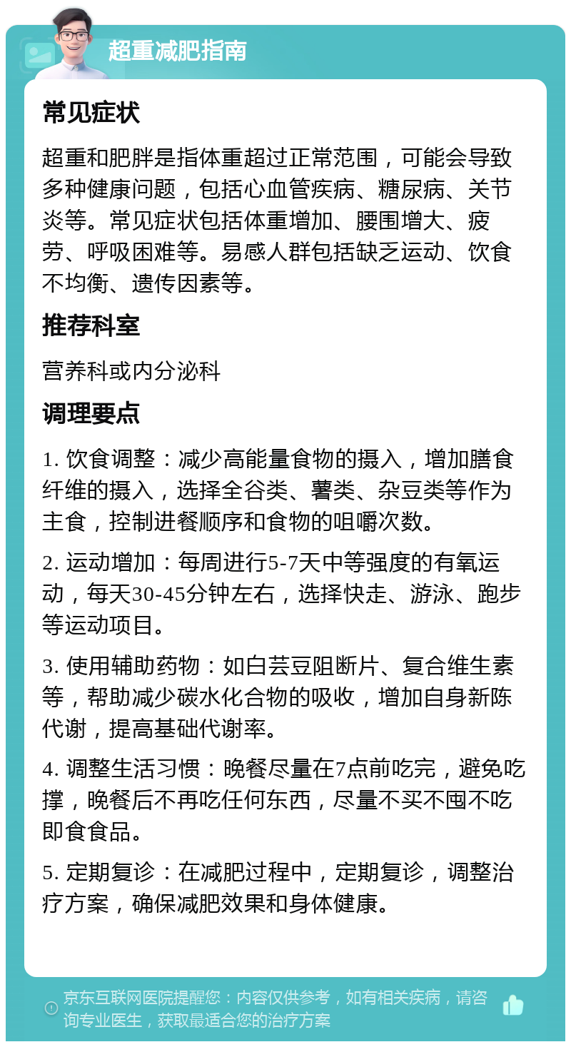 超重减肥指南 常见症状 超重和肥胖是指体重超过正常范围，可能会导致多种健康问题，包括心血管疾病、糖尿病、关节炎等。常见症状包括体重增加、腰围增大、疲劳、呼吸困难等。易感人群包括缺乏运动、饮食不均衡、遗传因素等。 推荐科室 营养科或内分泌科 调理要点 1. 饮食调整：减少高能量食物的摄入，增加膳食纤维的摄入，选择全谷类、薯类、杂豆类等作为主食，控制进餐顺序和食物的咀嚼次数。 2. 运动增加：每周进行5-7天中等强度的有氧运动，每天30-45分钟左右，选择快走、游泳、跑步等运动项目。 3. 使用辅助药物：如白芸豆阻断片、复合维生素等，帮助减少碳水化合物的吸收，增加自身新陈代谢，提高基础代谢率。 4. 调整生活习惯：晚餐尽量在7点前吃完，避免吃撑，晚餐后不再吃任何东西，尽量不买不囤不吃即食食品。 5. 定期复诊：在减肥过程中，定期复诊，调整治疗方案，确保减肥效果和身体健康。