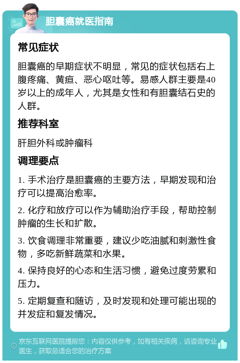 胆囊癌就医指南 常见症状 胆囊癌的早期症状不明显，常见的症状包括右上腹疼痛、黄疸、恶心呕吐等。易感人群主要是40岁以上的成年人，尤其是女性和有胆囊结石史的人群。 推荐科室 肝胆外科或肿瘤科 调理要点 1. 手术治疗是胆囊癌的主要方法，早期发现和治疗可以提高治愈率。 2. 化疗和放疗可以作为辅助治疗手段，帮助控制肿瘤的生长和扩散。 3. 饮食调理非常重要，建议少吃油腻和刺激性食物，多吃新鲜蔬菜和水果。 4. 保持良好的心态和生活习惯，避免过度劳累和压力。 5. 定期复查和随访，及时发现和处理可能出现的并发症和复发情况。