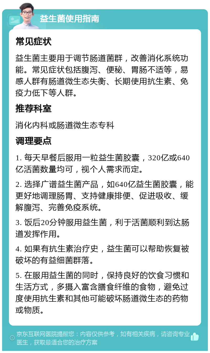 益生菌使用指南 常见症状 益生菌主要用于调节肠道菌群，改善消化系统功能。常见症状包括腹泻、便秘、胃肠不适等，易感人群有肠道微生态失衡、长期使用抗生素、免疫力低下等人群。 推荐科室 消化内科或肠道微生态专科 调理要点 1. 每天早餐后服用一粒益生菌胶囊，320亿或640亿活菌数量均可，视个人需求而定。 2. 选择广谱益生菌产品，如640亿益生菌胶囊，能更好地调理肠胃、支持健康排便、促进吸收、缓解腹泻、完善免疫系统。 3. 饭后20分钟服用益生菌，利于活菌顺利到达肠道发挥作用。 4. 如果有抗生素治疗史，益生菌可以帮助恢复被破坏的有益细菌群落。 5. 在服用益生菌的同时，保持良好的饮食习惯和生活方式，多摄入富含膳食纤维的食物，避免过度使用抗生素和其他可能破坏肠道微生态的药物或物质。