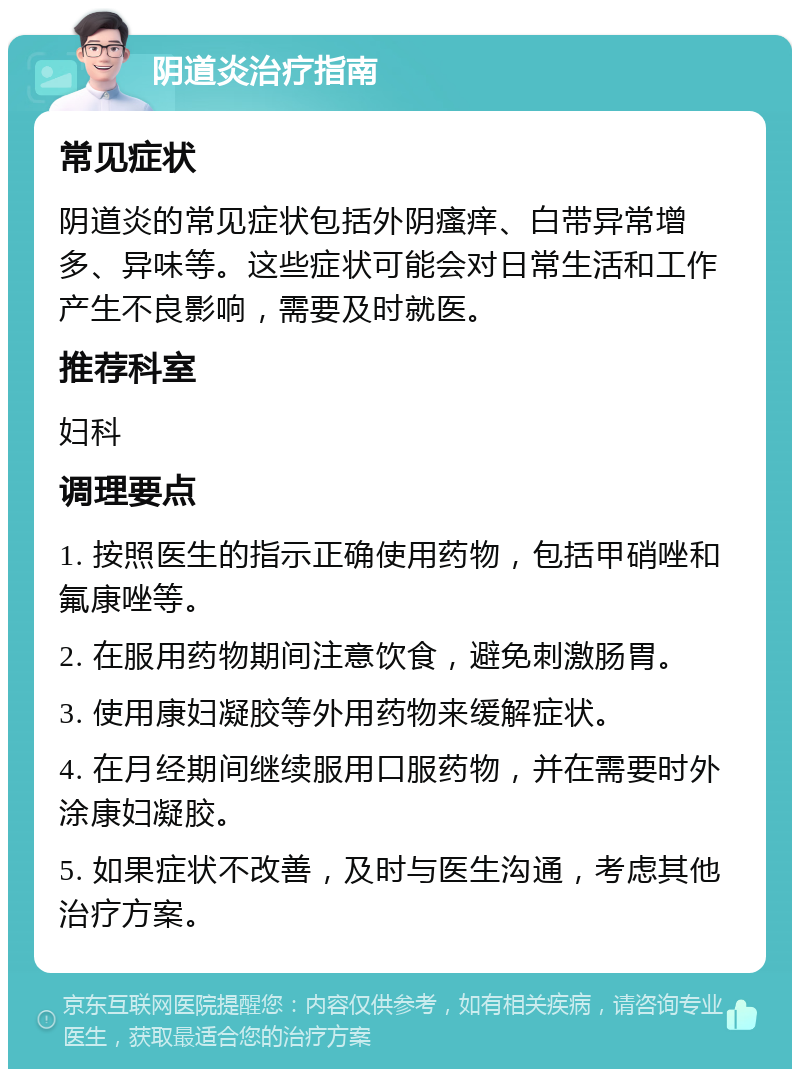 阴道炎治疗指南 常见症状 阴道炎的常见症状包括外阴瘙痒、白带异常增多、异味等。这些症状可能会对日常生活和工作产生不良影响，需要及时就医。 推荐科室 妇科 调理要点 1. 按照医生的指示正确使用药物，包括甲硝唑和氟康唑等。 2. 在服用药物期间注意饮食，避免刺激肠胃。 3. 使用康妇凝胶等外用药物来缓解症状。 4. 在月经期间继续服用口服药物，并在需要时外涂康妇凝胶。 5. 如果症状不改善，及时与医生沟通，考虑其他治疗方案。