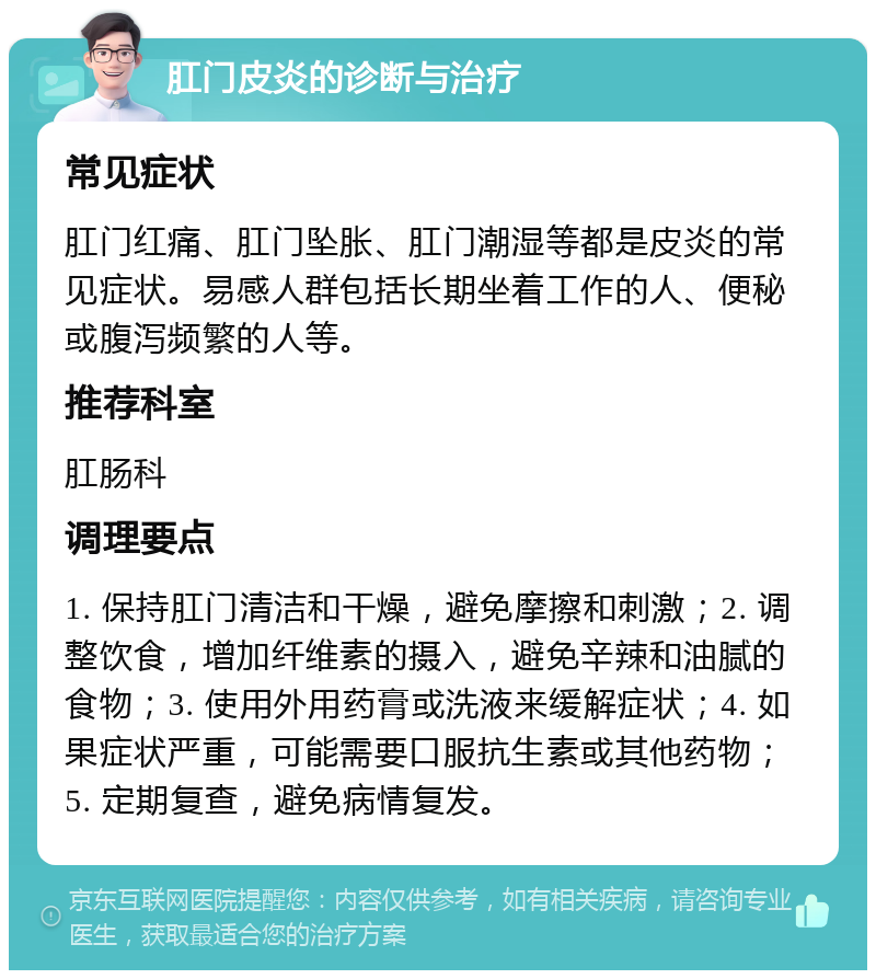 肛门皮炎的诊断与治疗 常见症状 肛门红痛、肛门坠胀、肛门潮湿等都是皮炎的常见症状。易感人群包括长期坐着工作的人、便秘或腹泻频繁的人等。 推荐科室 肛肠科 调理要点 1. 保持肛门清洁和干燥，避免摩擦和刺激；2. 调整饮食，增加纤维素的摄入，避免辛辣和油腻的食物；3. 使用外用药膏或洗液来缓解症状；4. 如果症状严重，可能需要口服抗生素或其他药物；5. 定期复查，避免病情复发。