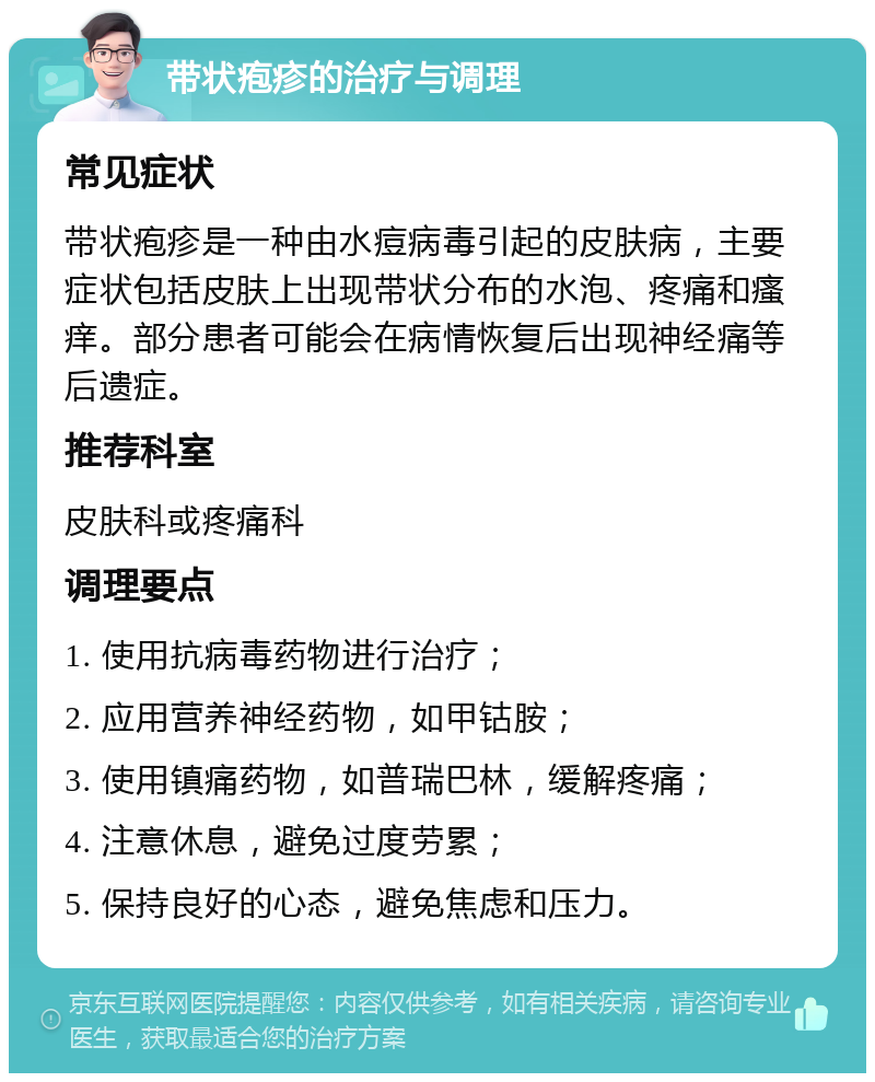 带状疱疹的治疗与调理 常见症状 带状疱疹是一种由水痘病毒引起的皮肤病，主要症状包括皮肤上出现带状分布的水泡、疼痛和瘙痒。部分患者可能会在病情恢复后出现神经痛等后遗症。 推荐科室 皮肤科或疼痛科 调理要点 1. 使用抗病毒药物进行治疗； 2. 应用营养神经药物，如甲钴胺； 3. 使用镇痛药物，如普瑞巴林，缓解疼痛； 4. 注意休息，避免过度劳累； 5. 保持良好的心态，避免焦虑和压力。