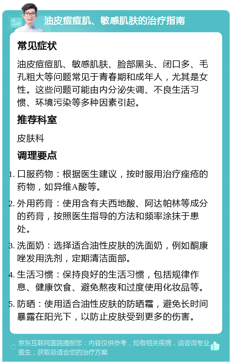 油皮痘痘肌、敏感肌肤的治疗指南 常见症状 油皮痘痘肌、敏感肌肤、脸部黑头、闭口多、毛孔粗大等问题常见于青春期和成年人，尤其是女性。这些问题可能由内分泌失调、不良生活习惯、环境污染等多种因素引起。 推荐科室 皮肤科 调理要点 口服药物：根据医生建议，按时服用治疗痤疮的药物，如异维A酸等。 外用药膏：使用含有夫西地酸、阿达帕林等成分的药膏，按照医生指导的方法和频率涂抹于患处。 洗面奶：选择适合油性皮肤的洗面奶，例如酮康唑发用洗剂，定期清洁面部。 生活习惯：保持良好的生活习惯，包括规律作息、健康饮食、避免熬夜和过度使用化妆品等。 防晒：使用适合油性皮肤的防晒霜，避免长时间暴露在阳光下，以防止皮肤受到更多的伤害。