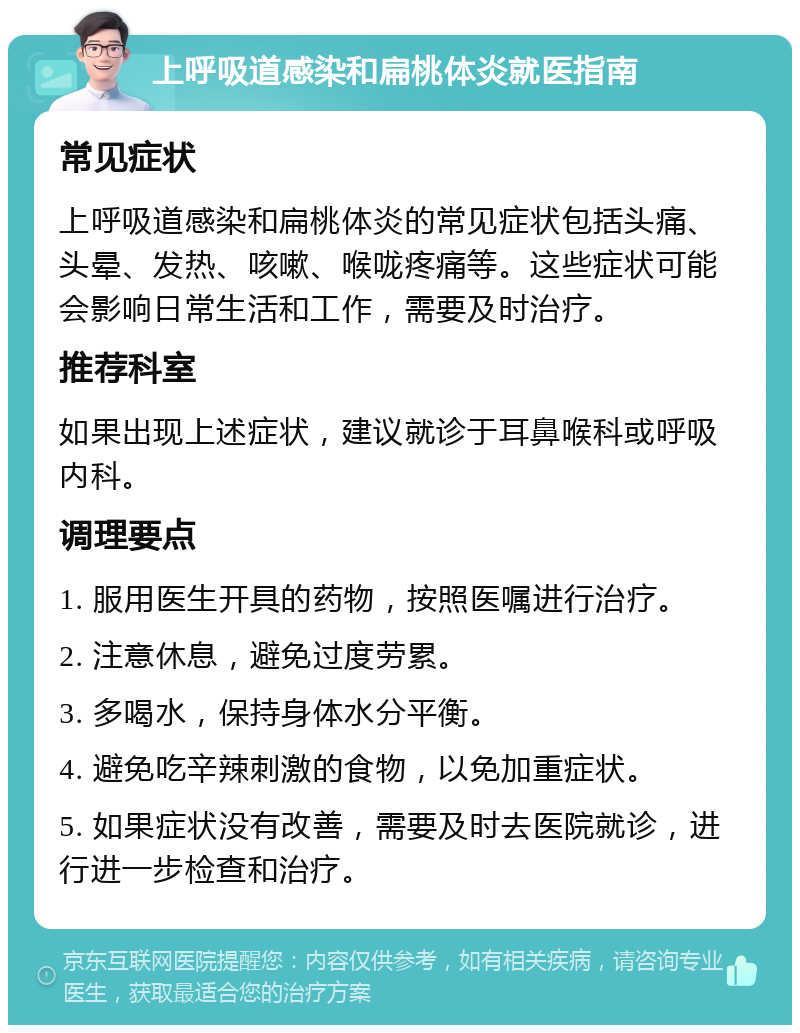 上呼吸道感染和扁桃体炎就医指南 常见症状 上呼吸道感染和扁桃体炎的常见症状包括头痛、头晕、发热、咳嗽、喉咙疼痛等。这些症状可能会影响日常生活和工作，需要及时治疗。 推荐科室 如果出现上述症状，建议就诊于耳鼻喉科或呼吸内科。 调理要点 1. 服用医生开具的药物，按照医嘱进行治疗。 2. 注意休息，避免过度劳累。 3. 多喝水，保持身体水分平衡。 4. 避免吃辛辣刺激的食物，以免加重症状。 5. 如果症状没有改善，需要及时去医院就诊，进行进一步检查和治疗。