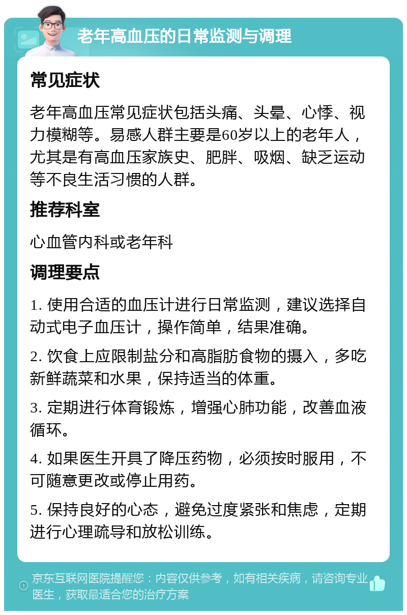 老年高血压的日常监测与调理 常见症状 老年高血压常见症状包括头痛、头晕、心悸、视力模糊等。易感人群主要是60岁以上的老年人，尤其是有高血压家族史、肥胖、吸烟、缺乏运动等不良生活习惯的人群。 推荐科室 心血管内科或老年科 调理要点 1. 使用合适的血压计进行日常监测，建议选择自动式电子血压计，操作简单，结果准确。 2. 饮食上应限制盐分和高脂肪食物的摄入，多吃新鲜蔬菜和水果，保持适当的体重。 3. 定期进行体育锻炼，增强心肺功能，改善血液循环。 4. 如果医生开具了降压药物，必须按时服用，不可随意更改或停止用药。 5. 保持良好的心态，避免过度紧张和焦虑，定期进行心理疏导和放松训练。