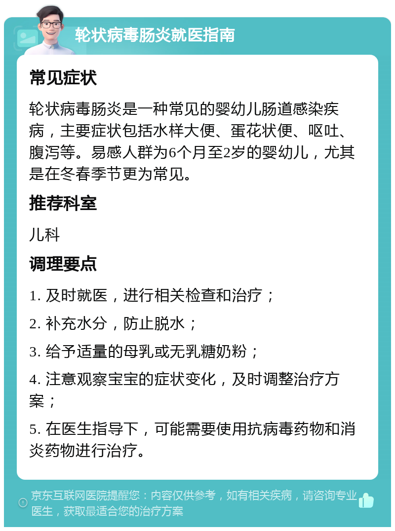 轮状病毒肠炎就医指南 常见症状 轮状病毒肠炎是一种常见的婴幼儿肠道感染疾病，主要症状包括水样大便、蛋花状便、呕吐、腹泻等。易感人群为6个月至2岁的婴幼儿，尤其是在冬春季节更为常见。 推荐科室 儿科 调理要点 1. 及时就医，进行相关检查和治疗； 2. 补充水分，防止脱水； 3. 给予适量的母乳或无乳糖奶粉； 4. 注意观察宝宝的症状变化，及时调整治疗方案； 5. 在医生指导下，可能需要使用抗病毒药物和消炎药物进行治疗。