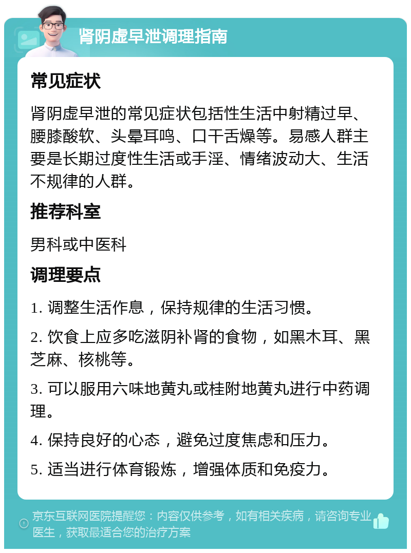 肾阴虚早泄调理指南 常见症状 肾阴虚早泄的常见症状包括性生活中射精过早、腰膝酸软、头晕耳鸣、口干舌燥等。易感人群主要是长期过度性生活或手淫、情绪波动大、生活不规律的人群。 推荐科室 男科或中医科 调理要点 1. 调整生活作息，保持规律的生活习惯。 2. 饮食上应多吃滋阴补肾的食物，如黑木耳、黑芝麻、核桃等。 3. 可以服用六味地黄丸或桂附地黄丸进行中药调理。 4. 保持良好的心态，避免过度焦虑和压力。 5. 适当进行体育锻炼，增强体质和免疫力。