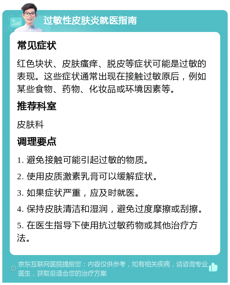 过敏性皮肤炎就医指南 常见症状 红色块状、皮肤瘙痒、脱皮等症状可能是过敏的表现。这些症状通常出现在接触过敏原后，例如某些食物、药物、化妆品或环境因素等。 推荐科室 皮肤科 调理要点 1. 避免接触可能引起过敏的物质。 2. 使用皮质激素乳膏可以缓解症状。 3. 如果症状严重，应及时就医。 4. 保持皮肤清洁和湿润，避免过度摩擦或刮擦。 5. 在医生指导下使用抗过敏药物或其他治疗方法。