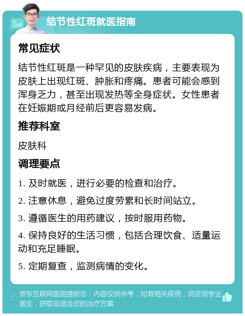 结节性红斑就医指南 常见症状 结节性红斑是一种罕见的皮肤疾病，主要表现为皮肤上出现红斑、肿胀和疼痛。患者可能会感到浑身乏力，甚至出现发热等全身症状。女性患者在妊娠期或月经前后更容易发病。 推荐科室 皮肤科 调理要点 1. 及时就医，进行必要的检查和治疗。 2. 注意休息，避免过度劳累和长时间站立。 3. 遵循医生的用药建议，按时服用药物。 4. 保持良好的生活习惯，包括合理饮食、适量运动和充足睡眠。 5. 定期复查，监测病情的变化。