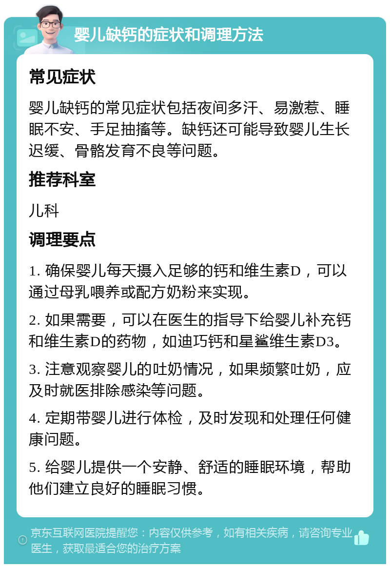 婴儿缺钙的症状和调理方法 常见症状 婴儿缺钙的常见症状包括夜间多汗、易激惹、睡眠不安、手足抽搐等。缺钙还可能导致婴儿生长迟缓、骨骼发育不良等问题。 推荐科室 儿科 调理要点 1. 确保婴儿每天摄入足够的钙和维生素D，可以通过母乳喂养或配方奶粉来实现。 2. 如果需要，可以在医生的指导下给婴儿补充钙和维生素D的药物，如迪巧钙和星鲨维生素D3。 3. 注意观察婴儿的吐奶情况，如果频繁吐奶，应及时就医排除感染等问题。 4. 定期带婴儿进行体检，及时发现和处理任何健康问题。 5. 给婴儿提供一个安静、舒适的睡眠环境，帮助他们建立良好的睡眠习惯。