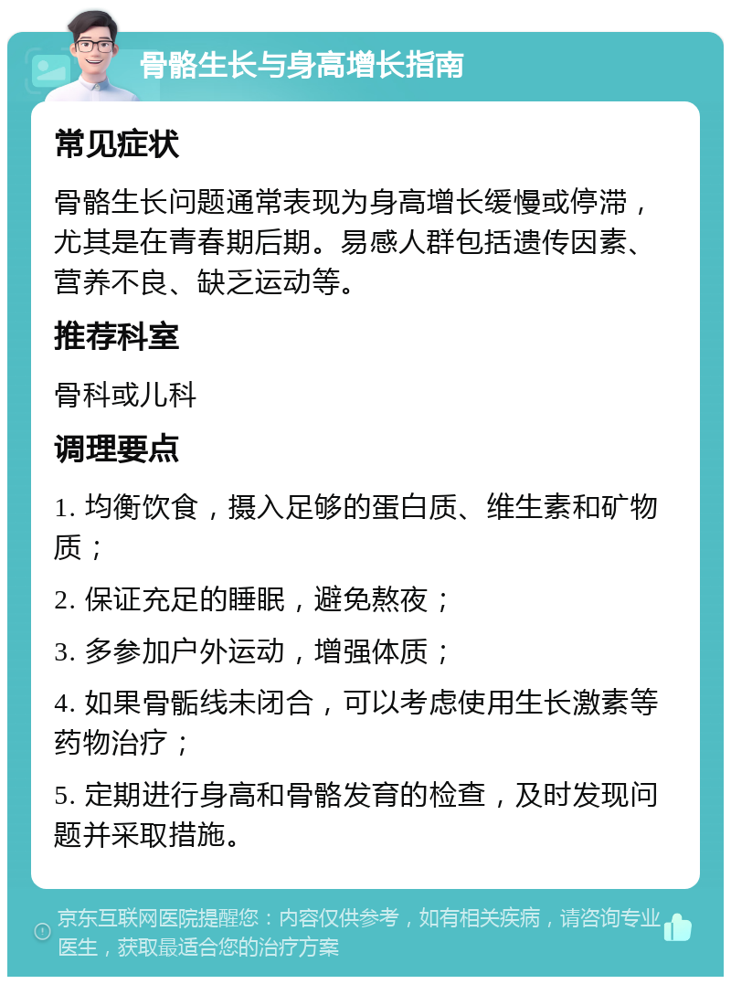 骨骼生长与身高增长指南 常见症状 骨骼生长问题通常表现为身高增长缓慢或停滞，尤其是在青春期后期。易感人群包括遗传因素、营养不良、缺乏运动等。 推荐科室 骨科或儿科 调理要点 1. 均衡饮食，摄入足够的蛋白质、维生素和矿物质； 2. 保证充足的睡眠，避免熬夜； 3. 多参加户外运动，增强体质； 4. 如果骨骺线未闭合，可以考虑使用生长激素等药物治疗； 5. 定期进行身高和骨骼发育的检查，及时发现问题并采取措施。