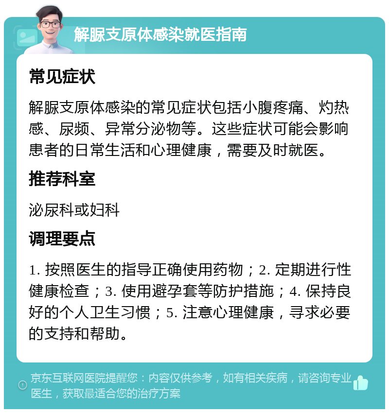 解脲支原体感染就医指南 常见症状 解脲支原体感染的常见症状包括小腹疼痛、灼热感、尿频、异常分泌物等。这些症状可能会影响患者的日常生活和心理健康，需要及时就医。 推荐科室 泌尿科或妇科 调理要点 1. 按照医生的指导正确使用药物；2. 定期进行性健康检查；3. 使用避孕套等防护措施；4. 保持良好的个人卫生习惯；5. 注意心理健康，寻求必要的支持和帮助。