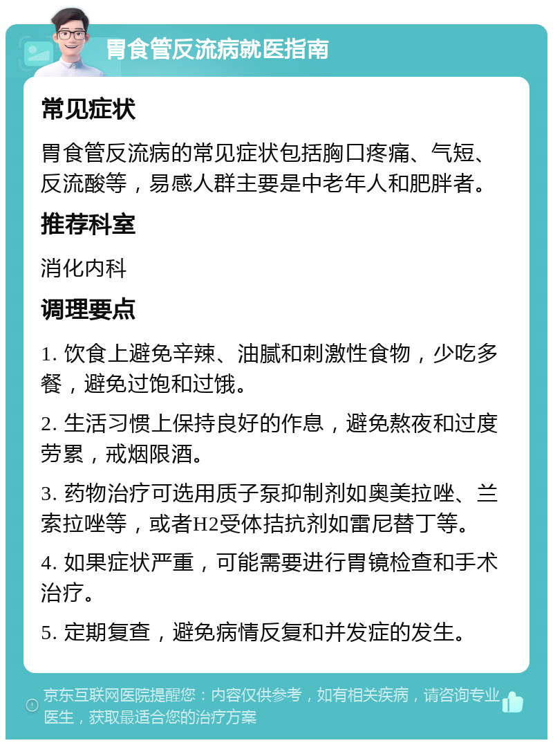 胃食管反流病就医指南 常见症状 胃食管反流病的常见症状包括胸口疼痛、气短、反流酸等，易感人群主要是中老年人和肥胖者。 推荐科室 消化内科 调理要点 1. 饮食上避免辛辣、油腻和刺激性食物，少吃多餐，避免过饱和过饿。 2. 生活习惯上保持良好的作息，避免熬夜和过度劳累，戒烟限酒。 3. 药物治疗可选用质子泵抑制剂如奥美拉唑、兰索拉唑等，或者H2受体拮抗剂如雷尼替丁等。 4. 如果症状严重，可能需要进行胃镜检查和手术治疗。 5. 定期复查，避免病情反复和并发症的发生。