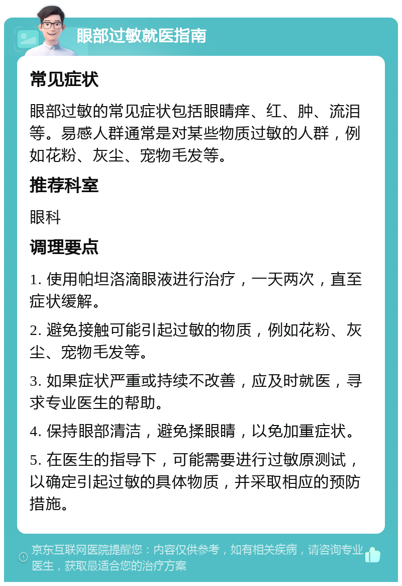 眼部过敏就医指南 常见症状 眼部过敏的常见症状包括眼睛痒、红、肿、流泪等。易感人群通常是对某些物质过敏的人群，例如花粉、灰尘、宠物毛发等。 推荐科室 眼科 调理要点 1. 使用帕坦洛滴眼液进行治疗，一天两次，直至症状缓解。 2. 避免接触可能引起过敏的物质，例如花粉、灰尘、宠物毛发等。 3. 如果症状严重或持续不改善，应及时就医，寻求专业医生的帮助。 4. 保持眼部清洁，避免揉眼睛，以免加重症状。 5. 在医生的指导下，可能需要进行过敏原测试，以确定引起过敏的具体物质，并采取相应的预防措施。