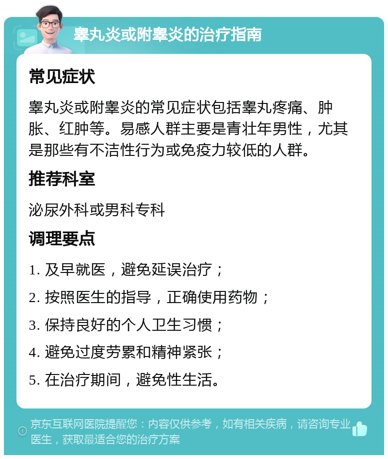 睾丸炎或附睾炎的治疗指南 常见症状 睾丸炎或附睾炎的常见症状包括睾丸疼痛、肿胀、红肿等。易感人群主要是青壮年男性，尤其是那些有不洁性行为或免疫力较低的人群。 推荐科室 泌尿外科或男科专科 调理要点 1. 及早就医，避免延误治疗； 2. 按照医生的指导，正确使用药物； 3. 保持良好的个人卫生习惯； 4. 避免过度劳累和精神紧张； 5. 在治疗期间，避免性生活。