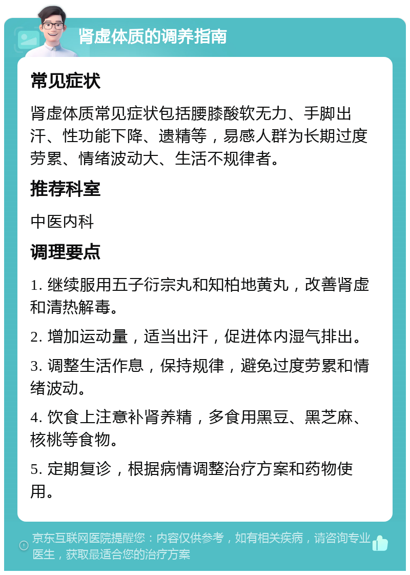 肾虚体质的调养指南 常见症状 肾虚体质常见症状包括腰膝酸软无力、手脚出汗、性功能下降、遗精等，易感人群为长期过度劳累、情绪波动大、生活不规律者。 推荐科室 中医内科 调理要点 1. 继续服用五子衍宗丸和知柏地黄丸，改善肾虚和清热解毒。 2. 增加运动量，适当出汗，促进体内湿气排出。 3. 调整生活作息，保持规律，避免过度劳累和情绪波动。 4. 饮食上注意补肾养精，多食用黑豆、黑芝麻、核桃等食物。 5. 定期复诊，根据病情调整治疗方案和药物使用。