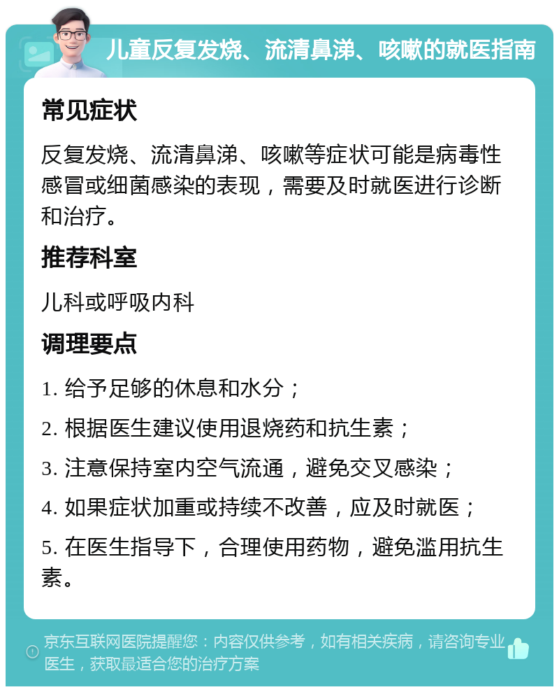 儿童反复发烧、流清鼻涕、咳嗽的就医指南 常见症状 反复发烧、流清鼻涕、咳嗽等症状可能是病毒性感冒或细菌感染的表现，需要及时就医进行诊断和治疗。 推荐科室 儿科或呼吸内科 调理要点 1. 给予足够的休息和水分； 2. 根据医生建议使用退烧药和抗生素； 3. 注意保持室内空气流通，避免交叉感染； 4. 如果症状加重或持续不改善，应及时就医； 5. 在医生指导下，合理使用药物，避免滥用抗生素。