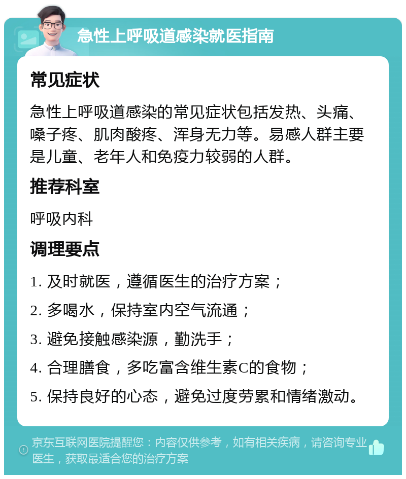 急性上呼吸道感染就医指南 常见症状 急性上呼吸道感染的常见症状包括发热、头痛、嗓子疼、肌肉酸疼、浑身无力等。易感人群主要是儿童、老年人和免疫力较弱的人群。 推荐科室 呼吸内科 调理要点 1. 及时就医，遵循医生的治疗方案； 2. 多喝水，保持室内空气流通； 3. 避免接触感染源，勤洗手； 4. 合理膳食，多吃富含维生素C的食物； 5. 保持良好的心态，避免过度劳累和情绪激动。