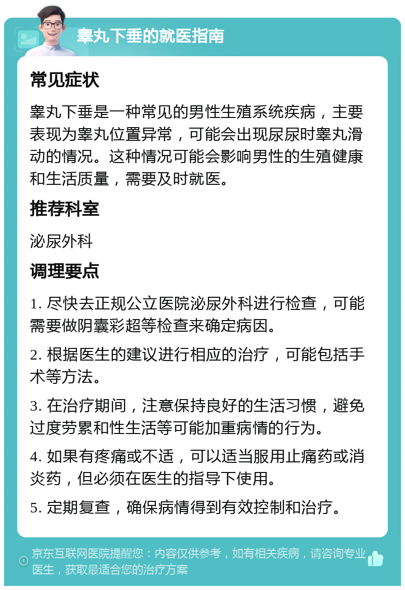 睾丸下垂的就医指南 常见症状 睾丸下垂是一种常见的男性生殖系统疾病，主要表现为睾丸位置异常，可能会出现尿尿时睾丸滑动的情况。这种情况可能会影响男性的生殖健康和生活质量，需要及时就医。 推荐科室 泌尿外科 调理要点 1. 尽快去正规公立医院泌尿外科进行检查，可能需要做阴囊彩超等检查来确定病因。 2. 根据医生的建议进行相应的治疗，可能包括手术等方法。 3. 在治疗期间，注意保持良好的生活习惯，避免过度劳累和性生活等可能加重病情的行为。 4. 如果有疼痛或不适，可以适当服用止痛药或消炎药，但必须在医生的指导下使用。 5. 定期复查，确保病情得到有效控制和治疗。