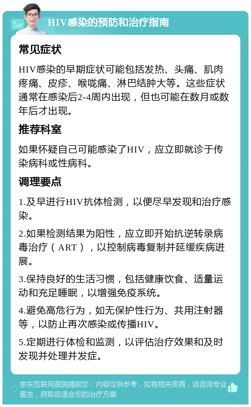 HIV感染的预防和治疗指南 常见症状 HIV感染的早期症状可能包括发热、头痛、肌肉疼痛、皮疹、喉咙痛、淋巴结肿大等。这些症状通常在感染后2-4周内出现，但也可能在数月或数年后才出现。 推荐科室 如果怀疑自己可能感染了HIV，应立即就诊于传染病科或性病科。 调理要点 1.及早进行HIV抗体检测，以便尽早发现和治疗感染。 2.如果检测结果为阳性，应立即开始抗逆转录病毒治疗（ART），以控制病毒复制并延缓疾病进展。 3.保持良好的生活习惯，包括健康饮食、适量运动和充足睡眠，以增强免疫系统。 4.避免高危行为，如无保护性行为、共用注射器等，以防止再次感染或传播HIV。 5.定期进行体检和监测，以评估治疗效果和及时发现并处理并发症。