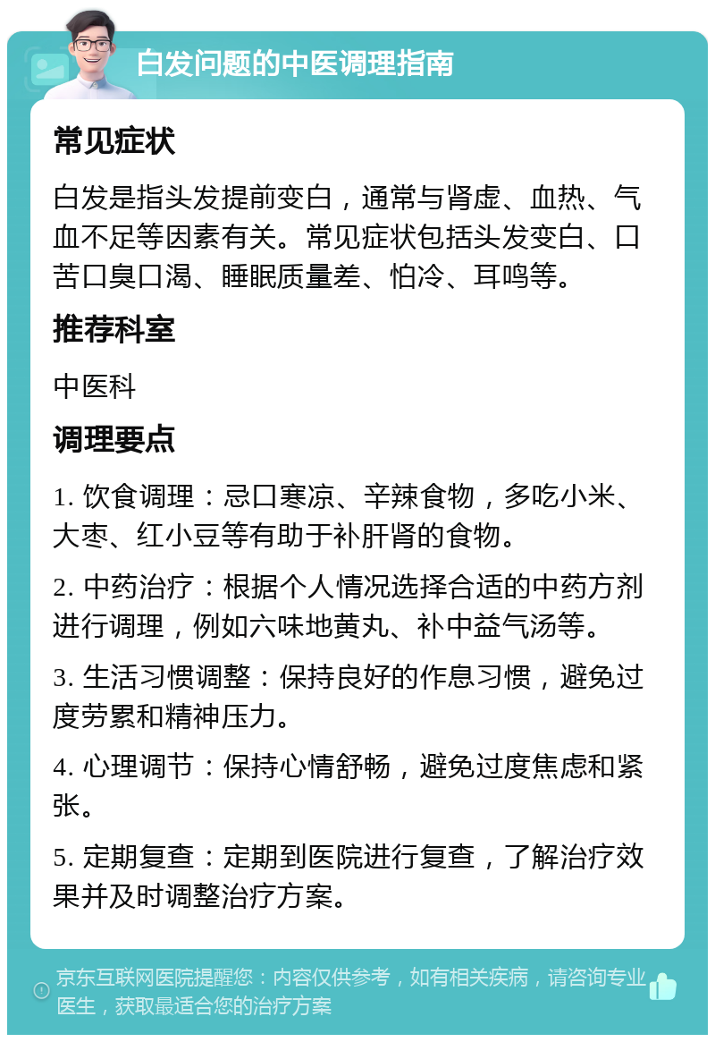 白发问题的中医调理指南 常见症状 白发是指头发提前变白，通常与肾虚、血热、气血不足等因素有关。常见症状包括头发变白、口苦口臭口渴、睡眠质量差、怕冷、耳鸣等。 推荐科室 中医科 调理要点 1. 饮食调理：忌口寒凉、辛辣食物，多吃小米、大枣、红小豆等有助于补肝肾的食物。 2. 中药治疗：根据个人情况选择合适的中药方剂进行调理，例如六味地黄丸、补中益气汤等。 3. 生活习惯调整：保持良好的作息习惯，避免过度劳累和精神压力。 4. 心理调节：保持心情舒畅，避免过度焦虑和紧张。 5. 定期复查：定期到医院进行复查，了解治疗效果并及时调整治疗方案。