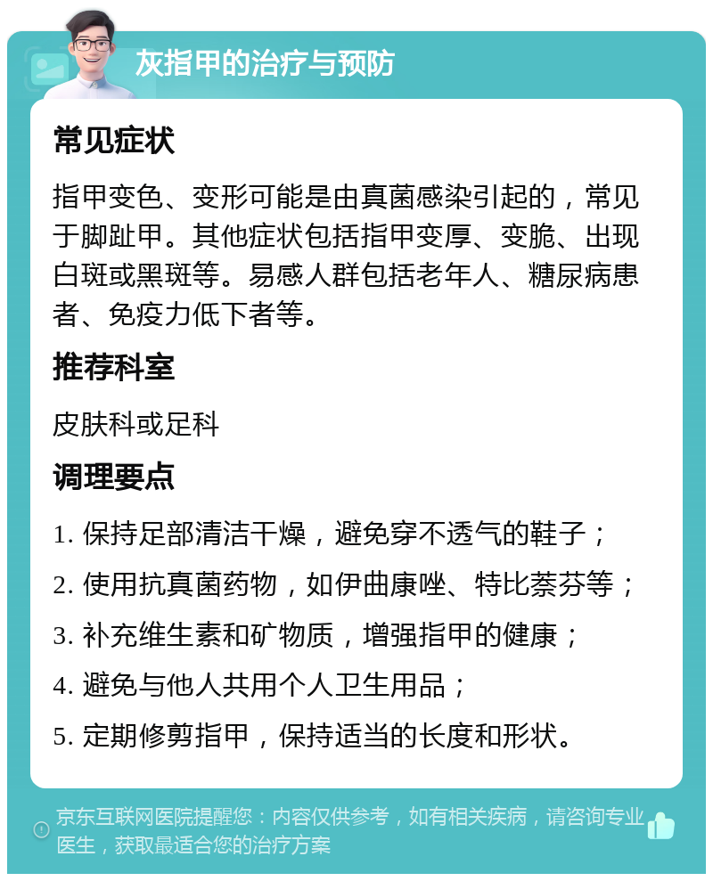 灰指甲的治疗与预防 常见症状 指甲变色、变形可能是由真菌感染引起的，常见于脚趾甲。其他症状包括指甲变厚、变脆、出现白斑或黑斑等。易感人群包括老年人、糖尿病患者、免疫力低下者等。 推荐科室 皮肤科或足科 调理要点 1. 保持足部清洁干燥，避免穿不透气的鞋子； 2. 使用抗真菌药物，如伊曲康唑、特比萘芬等； 3. 补充维生素和矿物质，增强指甲的健康； 4. 避免与他人共用个人卫生用品； 5. 定期修剪指甲，保持适当的长度和形状。