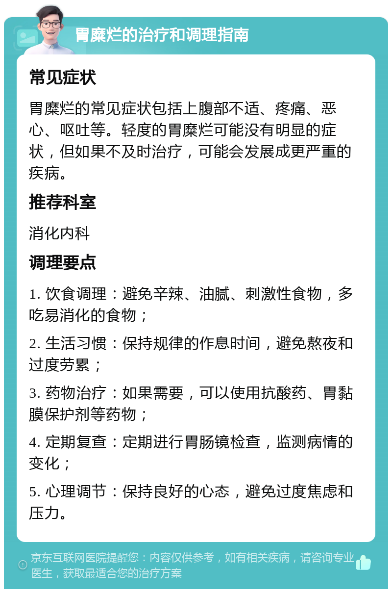 胃糜烂的治疗和调理指南 常见症状 胃糜烂的常见症状包括上腹部不适、疼痛、恶心、呕吐等。轻度的胃糜烂可能没有明显的症状，但如果不及时治疗，可能会发展成更严重的疾病。 推荐科室 消化内科 调理要点 1. 饮食调理：避免辛辣、油腻、刺激性食物，多吃易消化的食物； 2. 生活习惯：保持规律的作息时间，避免熬夜和过度劳累； 3. 药物治疗：如果需要，可以使用抗酸药、胃黏膜保护剂等药物； 4. 定期复查：定期进行胃肠镜检查，监测病情的变化； 5. 心理调节：保持良好的心态，避免过度焦虑和压力。