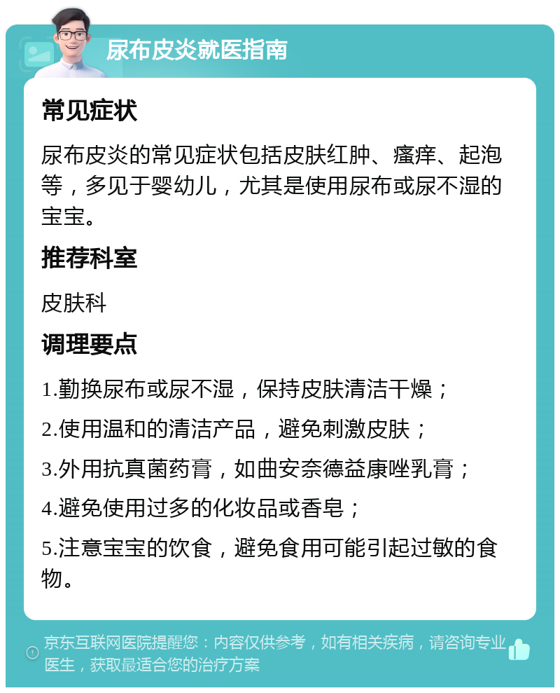 尿布皮炎就医指南 常见症状 尿布皮炎的常见症状包括皮肤红肿、瘙痒、起泡等，多见于婴幼儿，尤其是使用尿布或尿不湿的宝宝。 推荐科室 皮肤科 调理要点 1.勤换尿布或尿不湿，保持皮肤清洁干燥； 2.使用温和的清洁产品，避免刺激皮肤； 3.外用抗真菌药膏，如曲安奈德益康唑乳膏； 4.避免使用过多的化妆品或香皂； 5.注意宝宝的饮食，避免食用可能引起过敏的食物。