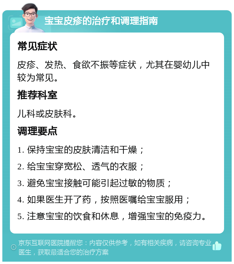 宝宝皮疹的治疗和调理指南 常见症状 皮疹、发热、食欲不振等症状，尤其在婴幼儿中较为常见。 推荐科室 儿科或皮肤科。 调理要点 1. 保持宝宝的皮肤清洁和干燥； 2. 给宝宝穿宽松、透气的衣服； 3. 避免宝宝接触可能引起过敏的物质； 4. 如果医生开了药，按照医嘱给宝宝服用； 5. 注意宝宝的饮食和休息，增强宝宝的免疫力。