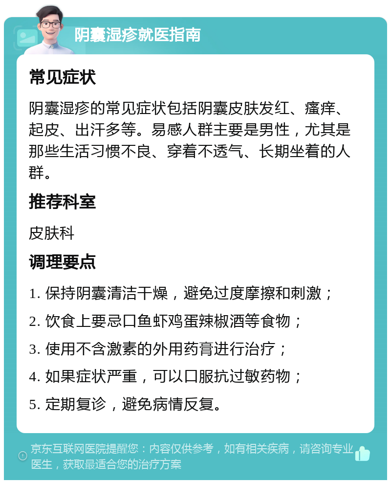 阴囊湿疹就医指南 常见症状 阴囊湿疹的常见症状包括阴囊皮肤发红、瘙痒、起皮、出汗多等。易感人群主要是男性，尤其是那些生活习惯不良、穿着不透气、长期坐着的人群。 推荐科室 皮肤科 调理要点 1. 保持阴囊清洁干燥，避免过度摩擦和刺激； 2. 饮食上要忌口鱼虾鸡蛋辣椒酒等食物； 3. 使用不含激素的外用药膏进行治疗； 4. 如果症状严重，可以口服抗过敏药物； 5. 定期复诊，避免病情反复。