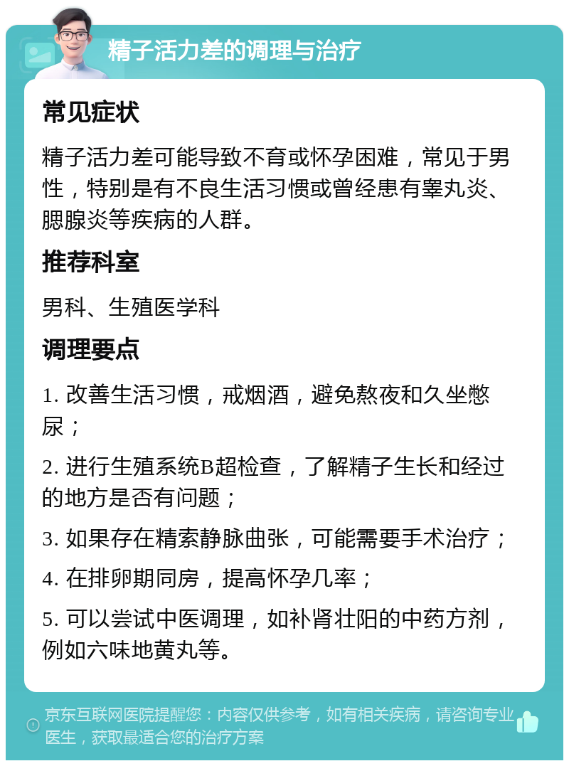 精子活力差的调理与治疗 常见症状 精子活力差可能导致不育或怀孕困难，常见于男性，特别是有不良生活习惯或曾经患有睾丸炎、腮腺炎等疾病的人群。 推荐科室 男科、生殖医学科 调理要点 1. 改善生活习惯，戒烟酒，避免熬夜和久坐憋尿； 2. 进行生殖系统B超检查，了解精子生长和经过的地方是否有问题； 3. 如果存在精索静脉曲张，可能需要手术治疗； 4. 在排卵期同房，提高怀孕几率； 5. 可以尝试中医调理，如补肾壮阳的中药方剂，例如六味地黄丸等。