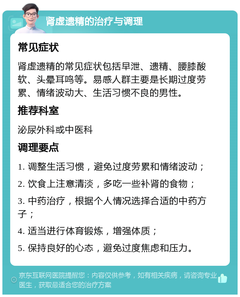 肾虚遗精的治疗与调理 常见症状 肾虚遗精的常见症状包括早泄、遗精、腰膝酸软、头晕耳鸣等。易感人群主要是长期过度劳累、情绪波动大、生活习惯不良的男性。 推荐科室 泌尿外科或中医科 调理要点 1. 调整生活习惯，避免过度劳累和情绪波动； 2. 饮食上注意清淡，多吃一些补肾的食物； 3. 中药治疗，根据个人情况选择合适的中药方子； 4. 适当进行体育锻炼，增强体质； 5. 保持良好的心态，避免过度焦虑和压力。