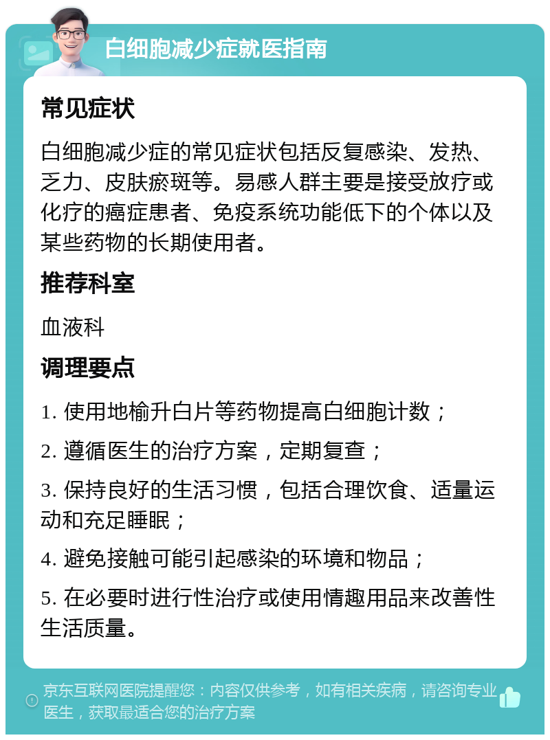 白细胞减少症就医指南 常见症状 白细胞减少症的常见症状包括反复感染、发热、乏力、皮肤瘀斑等。易感人群主要是接受放疗或化疗的癌症患者、免疫系统功能低下的个体以及某些药物的长期使用者。 推荐科室 血液科 调理要点 1. 使用地榆升白片等药物提高白细胞计数； 2. 遵循医生的治疗方案，定期复查； 3. 保持良好的生活习惯，包括合理饮食、适量运动和充足睡眠； 4. 避免接触可能引起感染的环境和物品； 5. 在必要时进行性治疗或使用情趣用品来改善性生活质量。