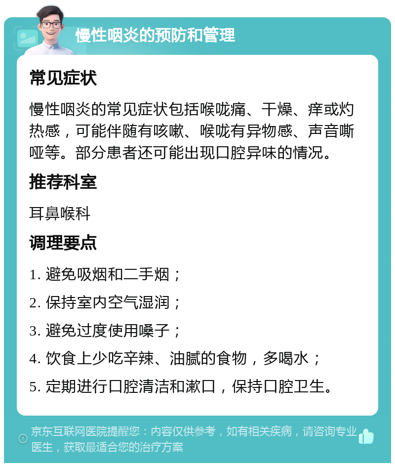 慢性咽炎的预防和管理 常见症状 慢性咽炎的常见症状包括喉咙痛、干燥、痒或灼热感，可能伴随有咳嗽、喉咙有异物感、声音嘶哑等。部分患者还可能出现口腔异味的情况。 推荐科室 耳鼻喉科 调理要点 1. 避免吸烟和二手烟； 2. 保持室内空气湿润； 3. 避免过度使用嗓子； 4. 饮食上少吃辛辣、油腻的食物，多喝水； 5. 定期进行口腔清洁和漱口，保持口腔卫生。