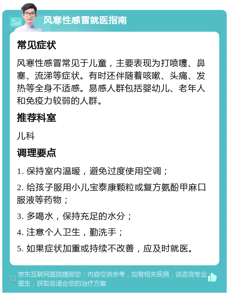 风寒性感冒就医指南 常见症状 风寒性感冒常见于儿童，主要表现为打喷嚏、鼻塞、流涕等症状。有时还伴随着咳嗽、头痛、发热等全身不适感。易感人群包括婴幼儿、老年人和免疫力较弱的人群。 推荐科室 儿科 调理要点 1. 保持室内温暖，避免过度使用空调； 2. 给孩子服用小儿宝泰康颗粒或复方氨酚甲麻口服液等药物； 3. 多喝水，保持充足的水分； 4. 注意个人卫生，勤洗手； 5. 如果症状加重或持续不改善，应及时就医。