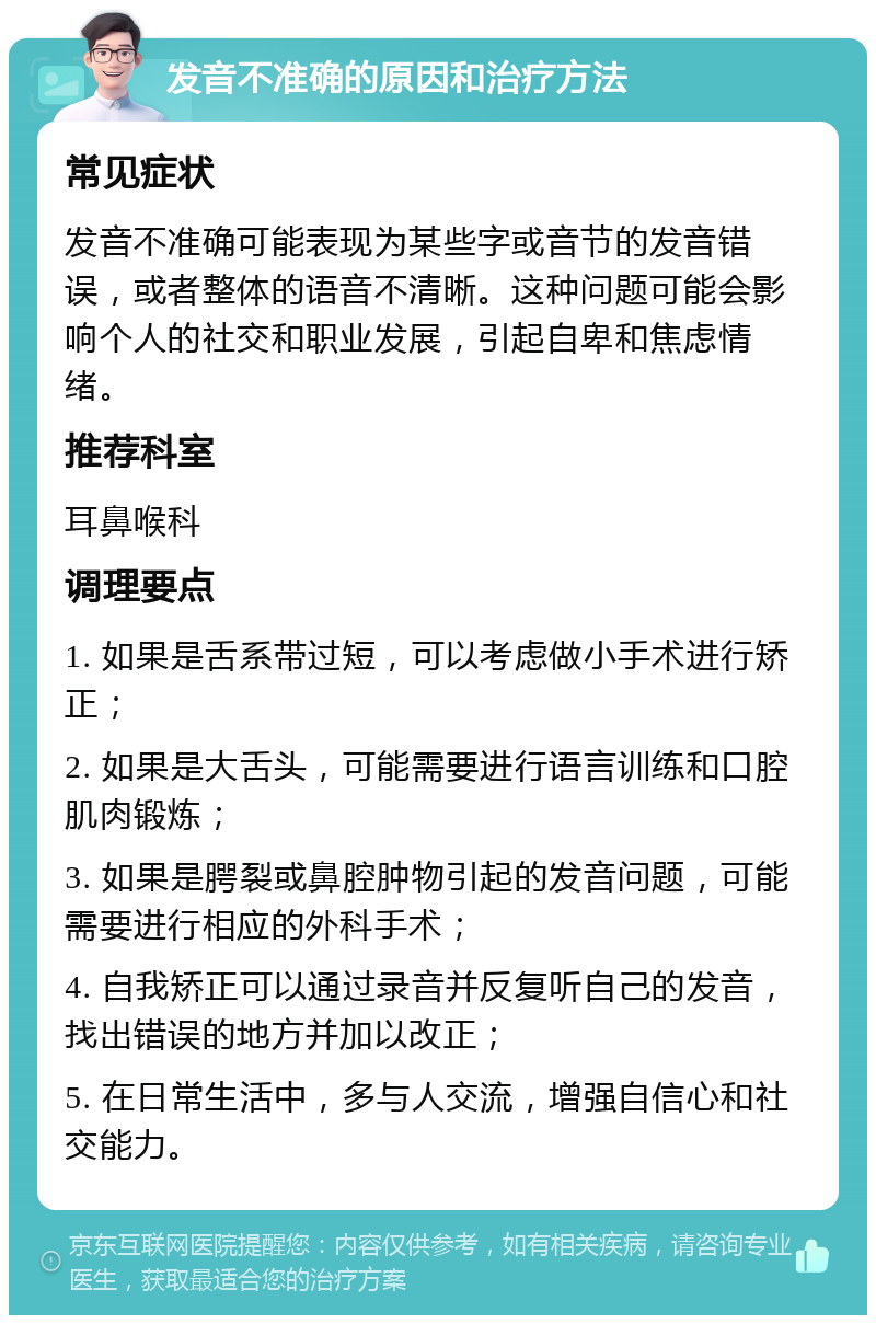 发音不准确的原因和治疗方法 常见症状 发音不准确可能表现为某些字或音节的发音错误，或者整体的语音不清晰。这种问题可能会影响个人的社交和职业发展，引起自卑和焦虑情绪。 推荐科室 耳鼻喉科 调理要点 1. 如果是舌系带过短，可以考虑做小手术进行矫正； 2. 如果是大舌头，可能需要进行语言训练和口腔肌肉锻炼； 3. 如果是腭裂或鼻腔肿物引起的发音问题，可能需要进行相应的外科手术； 4. 自我矫正可以通过录音并反复听自己的发音，找出错误的地方并加以改正； 5. 在日常生活中，多与人交流，增强自信心和社交能力。