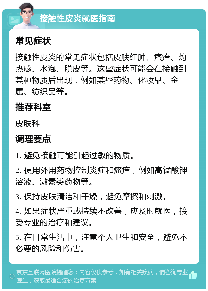 接触性皮炎就医指南 常见症状 接触性皮炎的常见症状包括皮肤红肿、瘙痒、灼热感、水泡、脱皮等。这些症状可能会在接触到某种物质后出现，例如某些药物、化妆品、金属、纺织品等。 推荐科室 皮肤科 调理要点 1. 避免接触可能引起过敏的物质。 2. 使用外用药物控制炎症和瘙痒，例如高锰酸钾溶液、激素类药物等。 3. 保持皮肤清洁和干燥，避免摩擦和刺激。 4. 如果症状严重或持续不改善，应及时就医，接受专业的治疗和建议。 5. 在日常生活中，注意个人卫生和安全，避免不必要的风险和伤害。