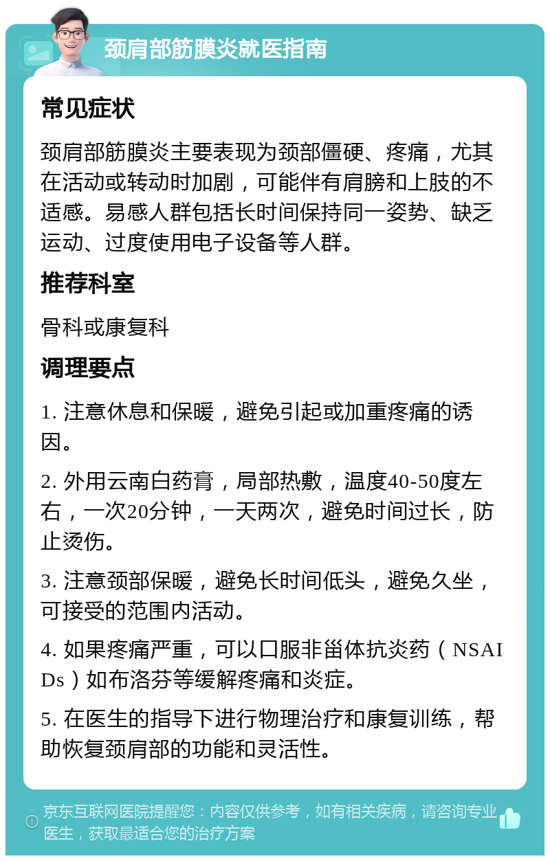 颈肩部筋膜炎就医指南 常见症状 颈肩部筋膜炎主要表现为颈部僵硬、疼痛，尤其在活动或转动时加剧，可能伴有肩膀和上肢的不适感。易感人群包括长时间保持同一姿势、缺乏运动、过度使用电子设备等人群。 推荐科室 骨科或康复科 调理要点 1. 注意休息和保暖，避免引起或加重疼痛的诱因。 2. 外用云南白药膏，局部热敷，温度40-50度左右，一次20分钟，一天两次，避免时间过长，防止烫伤。 3. 注意颈部保暖，避免长时间低头，避免久坐，可接受的范围内活动。 4. 如果疼痛严重，可以口服非甾体抗炎药（NSAIDs）如布洛芬等缓解疼痛和炎症。 5. 在医生的指导下进行物理治疗和康复训练，帮助恢复颈肩部的功能和灵活性。