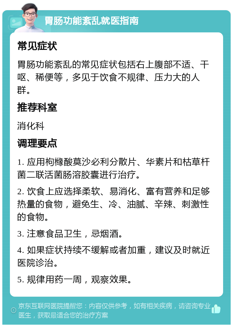 胃肠功能紊乱就医指南 常见症状 胃肠功能紊乱的常见症状包括右上腹部不适、干呕、稀便等，多见于饮食不规律、压力大的人群。 推荐科室 消化科 调理要点 1. 应用枸橼酸莫沙必利分散片、华素片和枯草杆菌二联活菌肠溶胶囊进行治疗。 2. 饮食上应选择柔软、易消化、富有营养和足够热量的食物，避免生、冷、油腻、辛辣、刺激性的食物。 3. 注意食品卫生，忌烟酒。 4. 如果症状持续不缓解或者加重，建议及时就近医院诊治。 5. 规律用药一周，观察效果。