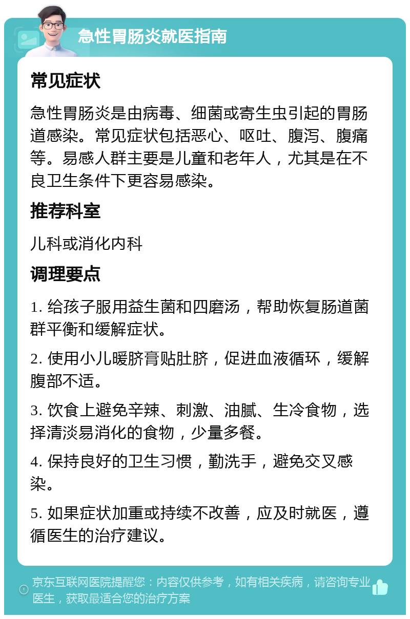 急性胃肠炎就医指南 常见症状 急性胃肠炎是由病毒、细菌或寄生虫引起的胃肠道感染。常见症状包括恶心、呕吐、腹泻、腹痛等。易感人群主要是儿童和老年人，尤其是在不良卫生条件下更容易感染。 推荐科室 儿科或消化内科 调理要点 1. 给孩子服用益生菌和四磨汤，帮助恢复肠道菌群平衡和缓解症状。 2. 使用小儿暖脐膏贴肚脐，促进血液循环，缓解腹部不适。 3. 饮食上避免辛辣、刺激、油腻、生冷食物，选择清淡易消化的食物，少量多餐。 4. 保持良好的卫生习惯，勤洗手，避免交叉感染。 5. 如果症状加重或持续不改善，应及时就医，遵循医生的治疗建议。